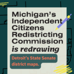 Image with a darker green background with black text that says "Michigan's Independent Citizens Redistricting Commission is redrawing Detroit's State Senate district maps."